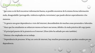 Desventajas: 
* Así como es de fácil encontrar información buena, es posible encontrar de la misma forma información 
mala, desagradable (pornografía, violencia explícita, terrorismo) que puede afectar especialmente a los 
menores. 
* Te genera una gran dependencia o vicio del internet, descuidándote de muchas cosas personales o laborales. 
* Hace que los estudiantes se esfuercen menos en hacer sus tareas, debido a la mala práctica del copy/paste. 
* El principal puente de la piratería es el internet (Elton John ha saltado por esto también) 
* Distrae a los empleados en su trabajo. 
* Dependencia de procesos. Si hay un corte de internet, hay muchos procesos que se quedan varados por esa 
dependencia. 
 