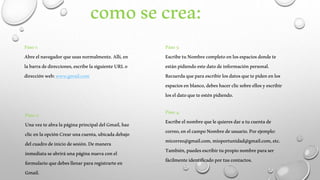 como se crea: 
Paso 1: 
Abre el navegador que usas normalmente. Allí, en 
la barra de direcciones, escribe la siguiente URL o 
dirección web: www.gmail.com 
Paso 2: 
Una vez te abra la página principal del Gmail, haz 
clic en la opción Crear una cuenta, ubicada debajo 
del cuadro de inicio de sesión. De manera 
inmediata se abrirá una página nueva con el 
formulario que debes llenar para registrarte en 
Gmail. 
Paso 3: 
Escribe tu Nombre completo en los espacios donde te 
están pidiendo este dato de información personal. 
Recuerda que para escribir los datos que te piden en los 
espacios en blanco, debes hacer clic sobre ellos y escribir 
los el dato que te estén pidiendo. 
Paso 4: 
Escribe el nombre que le quieres dar a tu cuenta de 
correo, en el campo Nombre de usuario. Por ejemplo: 
micorreo@gmail.com, mioportunidad@gmail.com, etc. 
También, puedes escribir tu propio nombre para ser 
fácilmente identificado por tus contactos. 
 