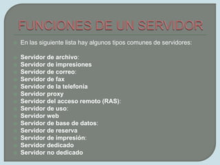 FUNCIONES DE UN SERVIDOREn las siguiente lista hay algunos tipos comunes de servidores:Servidor de archivo:Servidor de impresionesServidor de correo:Servidor de faxServidor de la telefoníaServidor proxyServidor del acceso remoto (RAS):Servidor de uso:Servidor webServidor de base de datos:Servidor de reservaServidor de impresión: Servidor dedicadoServidor no dedicado