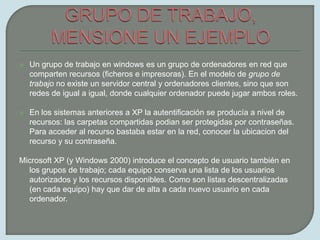 GRUPO DE TRABAJO, MENSIONE UN EJEMPLOUn grupo de trabajo en windows es un grupo de ordenadores en red que comparten recursos (ficheros e impresoras). En el modelo de grupo de trabajo no existe un servidor central y ordenadores clientes, sino que son redes de igual a igual, donde cualquier ordenador puede jugar ambos roles.En los sistemas anteriores a XP la autentificación se producía a nivel de recursos: las carpetas compartidas podian ser protegidas por contraseñas. Para acceder al recurso bastaba estar en la red, conocer la ubicacion del recurso y su contraseña.Microsoft XP (y Windows 2000) introduce el concepto de usuario también en los grupos de trabajo; cada equipo conserva una lista de los usuarios autorizados y los recursos disponibles. Como son listas descentralizadas (en cada equipo) hay que dar de alta a cada nuevo usuario en cada ordenador.