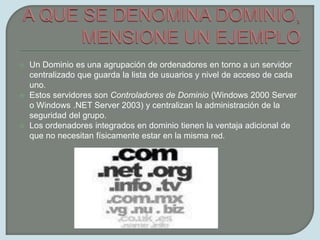 A QUE SE DENOMINA DOMINIO, MENSIONE UN EJEMPLOUn Dominio es una agrupación de ordenadores en torno a un servidor centralizado que guarda la lista de usuarios y nivel de acceso de cada uno.Estos servidores son Controladores de Dominio (Windows 2000 Server o Windows .NET Server 2003) y centralizan la administración de la seguridad del grupo.Los ordenadores integrados en dominio tienen la ventaja adicional de que no necesitan físicamente estar en la misma red.