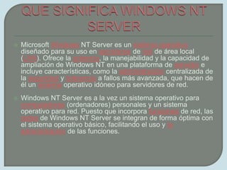 QUE SIGNIFICA WINDOWS NT SERVERMicrosoft Windows NT Server es un sistema operativo diseñado para su uso en servidores de red de área local (LAN). Ofrece la potencia, la manejabilidad y la capacidad de ampliación de Windows NT en una plataforma de servidor e incluye características, como la administración centralizada de la seguridad y tolerancia a fallos más avanzada, que hacen de él un sistema operativo idóneo para servidores de red.Windows NT Server es a la vez un sistema operativo para computadoras (ordenadores) personales y un sistema operativo para red. Puesto que incorpora funciones de red, las redes de Windows NT Server se integran de forma óptima con el sistema operativo básico, facilitando el uso y la administración de las funciones.