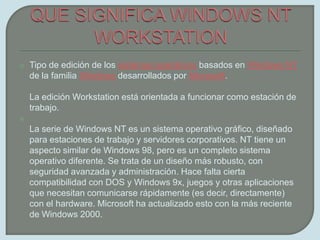 QUE SIGNIFICA WINDOWS NT WORKSTATIONTipo de edición de los sistemas operativos basados en Windows NT de la familia Windows desarrollados por Microsoft.La edición Workstation está orientada a funcionar como estación de trabajo.La serie de Windows NT es un sistema operativo gráfico, diseñado para estaciones de trabajo y servidores corporativos. NT tiene un aspecto similar de Windows 98, pero es un completo sistema operativo diferente. Se trata de un diseño más robusto, con seguridad avanzada y administración. Hace falta cierta compatibilidad con DOS y Windows 9x, juegos y otras aplicaciones que necesitan comunicarse rápidamente (es decir, directamente) con el hardware. Microsoft ha actualizado esto con la más reciente de Windows 2000.