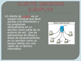 CUANDO UN COMPUTADOR ES CLIENTE, MENSIONE EJEMPLOSUn cliente de equipo es un equipo individual que tiene acceso a la información y los programas almacenados en un servidor como parte de un entorno de red.. Uso de aplicaciones de dibujo y áreas de almacenamiento en un servidor como un equipo cliente con una visión de un técnico informático 