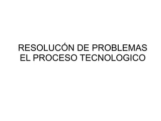 RESOLUCÓN DE PROBLEMAS
EL PROCESO TECNOLOGICO
 