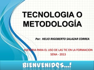 TECNOLOGIA O
METODOLOGÍA
       Por: HELIO RIGOBERTO SALAZAR CORREA


ASESORIA PARA EL USO DE LAS TIC EN LA FORMACION
                  SENA - 2013
 