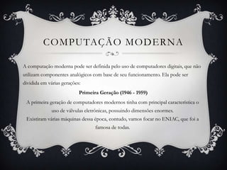 COMPUTAÇÃO MODERNA
A computação moderna pode ser definida pelo uso de computadores digitais, que não
utilizam componentes analógicos com base de seu funcionamento. Ela pode ser
dividida em várias gerações:
Primeira Geração (1946 - 1959)
A primeira geração de computadores modernos tinha com principal característica o
uso de válvulas eletrônicas, possuindo dimensões enormes.
Existiram várias máquinas dessa época, contudo, vamos focar no ENIAC, que foi a
famosa de todas.
 