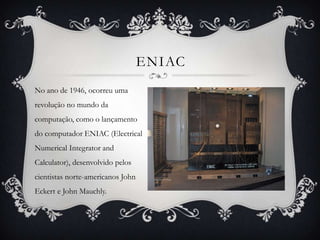 ENIAC
No ano de 1946, ocorreu uma
revolução no mundo da
computação, como o lançamento
do computador ENIAC (Electrical
Numerical Integrator and
Calculator), desenvolvido pelos
cientistas norte-americanos John
Eckert e John Mauchly.
 