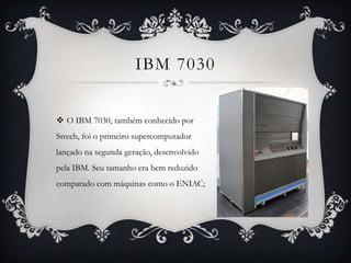 IBM 7030
 O IBM 7030, também conhecido por
Strech, foi o primeiro supercomputador
lançado na segunda geração, desenvolvido
pela IBM. Seu tamanho era bem reduzido
comparado com máquinas como o ENIAC;
 