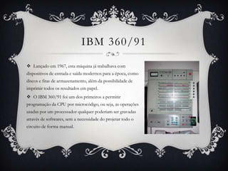 IBM 360/91
 Lançado em 1967, esta máquina já trabalhava com
dispositivos de entrada e saída modernos para a época, como
discos e fitas de armazenamento, além da possibilidade de
imprimir todos os resultados em papel.
 O IBM 360/91 foi um dos primeiros a permitir
programação da CPU por microcódigo, ou seja, as operações
usadas por um processador qualquer poderiam ser gravadas
através de softwares, sem a necessidade do projetar todo o
circuito de forma manual.
 