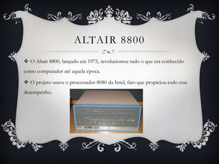 ALTAIR 8800
 O Altair 8800, lançado em 1975, revolucionou tudo o que era conhecido
como computador até aquela época.
 O projeto usava o processador 8080 da Intel, fato que propiciou todo esse
desempenho.
 