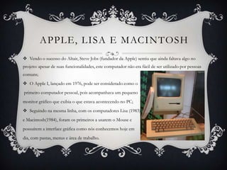 APPLE, LISA E MACINTOSH
 Vendo o sucesso do Altair, Steve Jobs (fundador da Apple) sentiu que ainda faltava algo no
projeto: apesar de suas funcionalidades, este computador não era fácil de ser utilizado por pessoas
comuns;
 O Apple I, lançado em 1976, pode ser considerado como o
primeiro computador pessoal, pois acompanhava um pequeno
monitor gráfico que exibia o que estava acontecendo no PC;
 Seguindo na mesma linha, com os computadores Lisa (1983)
e Macintosh(1984), foram os primeiros a usarem o Mouse e
possuírem a interface gráfica como nós conhecemos hoje em
dia, com pastas, menus e área de trabalho.
 