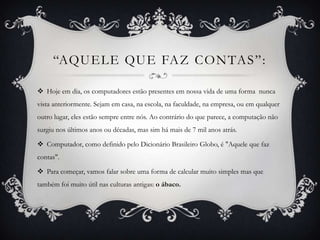 “AQUELE QUE FAZ CONTAS”:
 Hoje em dia, os computadores estão presentes em nossa vida de uma forma nunca
vista anteriormente. Sejam em casa, na escola, na faculdade, na empresa, ou em qualquer
outro lugar, eles estão sempre entre nós. Ao contrário do que parece, a computação não
surgiu nos últimos anos ou décadas, mas sim há mais de 7 mil anos atrás.
 Computador, como definido pelo Dicionário Brasileiro Globo, é "Aquele que faz
contas".
 Para começar, vamos falar sobre uma forma de calcular muito simples mas que
também foi muito útil nas culturas antigas: o ábaco.
 