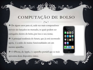 COMPUTAÇÃO DE BOLSO
 De alguns anos para cá, cada vez mais computadores
móveis são lançados no mercado, os quais podem ser
carregados dentro do bolso, por isso o seu nome;
 A principal tendência do futuro, que já está ocorrendo
agora, é a união de muitas funcionalidades em um
mesmo aparelho.
 O IPhone, da Apple, é o aparelho portátil que se mais
aproxima deste dispositivo único.
 