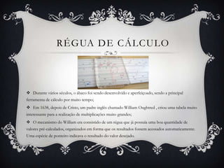 RÉGUA DE CÁLCULO
 Durante vários séculos, o ábaco foi sendo desenvolvido e aperfeiçoado, sendo a principal
ferramenta de cálculo por muito tempo;
 Em 1638, depois de Cristo, um padre inglês chamado William Oughtred , criou uma tabela muito
interessante para a realização de multiplicações muito grandes;
 O mecanismo do William era consistido de um régua que já possuía uma boa quantidade de
valores pré-calculados, organizados em forma que os resultados fossem acessados automaticamente.
Uma espécie de ponteiro indicava o resultado do valor desejado.
 