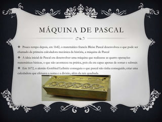 MÁQUINA DE PASCAL
 Pouco tempo depois, em 1642, o matemático francês Bleise Pascal desenvolveu o que pode ser
chamado da primeira calculadora mecânica da história, a máquina de Pascal
 A ideia inicial de Pascal era desenvolver uma máquina que realizasse as quatro operações
matemáticas básicas, o que não aconteceu na prática, pois ela era capaz apenas de somar e subtrair.
 Em 1672, o alemão Gottfried Leibnitz conseguiu o que pascal não tinha conseguido, criar uma
calculadora que efetuava a soma e a divisão, além da raiz quadrada.
 