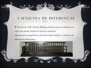 A MÁQUINA DE DIFERENÇAS
 No ano de 1822, Charles Babbage, afirmou que sua máquina era
capaz de calcular funções de diversas naturezas
(trigonometria, logaritmos), de forma muito simples e a chamou de
Máquina de Diferenças;
 