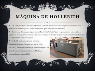 MÁQUINA DE HOLLERITH
 Em 1890, nos Estados Unidos, Hermann Hollerith desenvolveu uma máquina que acelerava todo o
processo de computação dos dados computados, para realização de um censo;
 Ao invés da clássica caneta para marcar X em “sim” e “não” para perguntas como sexo, idade, os
agentes do censo perfuravam estas opções nos cartões; E os dados coletados demorou aproximadamente
1/3 do comum: Uma revolução!!!
 Hollerith fundou sua própria empresa, a
Tabulation Machine Company, no ano de 1896.
Em 1916, com seu falecimento, o nome da empresa foi
alterado para Internacional Business Machine,
a mundialmente famosa IBM.
 