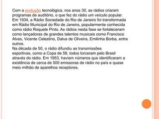 Com a evolução tecnológica, nos anos 30, as rádios criaram
programas de auditório, o que fez do rádio um veículo popular.
Em 1934, a Rádio Sociedade do Rio de Janeiro foi transformada
em Rádio Municipal do Rio de Janeiro, popularmente conhecida
como rádio Roquete Pinto. As rádios nesta fase se fortaleceram
como lançadoras de grandes talentos musicais como Francisco
Alves, Vicente Celestino, Dalva de Oliveira, Emilinha Borba, entre
outros.
Na década de 50, o rádio difundiu as transmissões
esportivas, como a Copa de 58, todos torceram pelo Brasil
através do rádio. Em 1953, haviam números que identificaram a
existência de cerca de 500 emissoras de rádio no país e quase
meio milhão de aparelhos receptores.
 