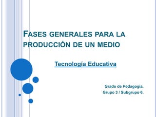 FASES GENERALES PARA LA
PRODUCCIÓN DE UN MEDIO
Tecnología Educativa

Grado de Pedagogía.
Grupo 3 / Subgrupo 6.

 
