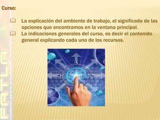 Curso:      La explicación del ambiente de trabajo, el significado de las         opciones que encontramos en la ventana principal.    La indicaciones generales del curso, es decir el contenido          general explicando cada uno de los recursos.