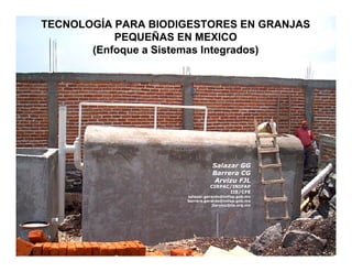 TECNOLOGTECNOLOGÍÍA PARA BIODIGESTORES EN GRANJAS
A PARA BIODIGESTORES EN GRANJAS
PEQUEPEQUEÑÑAS EN MEXICO
AS EN MEXICO
(Enfoque a Sistemas Integrados)
(Enfoque a Sistemas Integrados)
Salazar GG

Barrera CG

Arvizu FJL 

CIRPAC/INIFAP
IIE/CFE
salazar.gerardo@inifap.gob.mx
barrera.gerardo@inifap.gob.mx
jlarvizu@iie.org.mx
 