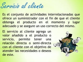 Servicio al cliente
Es el conjunto de actividades interrelacionadas que
ofrece un suministrador con el fin de que el cliente
obtenga el producto en el momento y lugar
adecuado y se asegure un uso correcto del mismo.

El servicio al cliente agrega un
valor añadido a el producto o
servicio, permite tener una
relación directa o semi-directa
con el cliente con el objetivo de
atender las necesidades o deseos
de este.

 