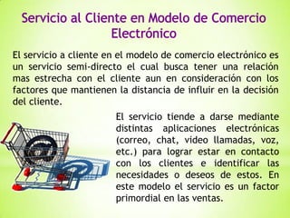 El servicio a cliente en el modelo de comercio electrónico es
un servicio semi-directo el cual busca tener una relación
mas estrecha con el cliente aun en consideración con los
factores que mantienen la distancia de influir en la decisión
del cliente.
El servicio tiende a darse mediante
distintas aplicaciones electrónicas
(correo, chat, video llamadas, voz,
etc.) para lograr estar en contacto
con los clientes e identificar las
necesidades o deseos de estos. En
este modelo el servicio es un factor
primordial en las ventas.

 