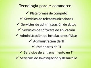 Tecnología para e-commerce
 Plataformas de cómputo
 Servicios de telecomunicaciones
 Servicios de administración de datos
 Servicios de software de aplicación
 Administración de instalaciones físicas
 Administración de TI
 Estándares de TI
 Servicios de entrenamiento en TI
 Servicios de Investigación y desarrollo

 
