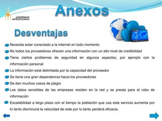 Necesita estar conectado a la internet en todo momento 
No todos los proveedores ofrecen una información con un alto nivel de credibilidad 
Tiene ciertos problemas de seguridad en algunos aspectos, por ejemplo con la 
información personal 
La información está delimitada por la capacidad del proveedor 
Se tiene una gran dependencia hacia los proveedores 
Se dan muchos casos de plagio 
Los datos sensibles de las empresas residen en la red y se presta para el robo de 
información 
Escalabilidad a largo plazo con el tiempo la población que usa este servicio aumenta por 
lo tanto disminuirá la velocidad de este por lo tanto perderá eficacia. 
 