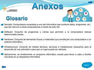 Servidor: Computadora conectada a una red informática que contiene datos, programas, etc., 
que dan servicio a otras computadoras a través de esta red. 
Software: Conjunto de programas y rutinas que permiten a la computadora realizar 
determinadas tareas. 
Hardware: Conjunto de elementos físicos o materiales que constituyen una computadora o un 
sistema informático. 
Infraestructura: Conjunto de medios técnicos, servicios e instalaciones necesarios para el 
desarrollo de una actividad o para que un lugar pueda ser utilizado. 
Aplicaciones: es simplemente un programa informático creado para llevar a cabo o facilitar 
una tarea en un dispositivo informático 
Índice 
 