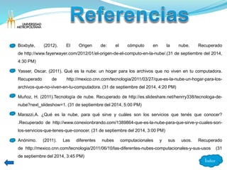 • Boxbyte, (2012). El Origen de: el cómputo en la nube. Recuperado 
de http://www.fayerwayer.com/2012/01/el-origen-de-el-computo-en-la-nube/.(31 de septiembre del 2014, 
4:30 PM) 
• Yasser, Oscar. (2011). Qué es la nube: un hogar para los archivos que no viven en tu computadora. 
Recuperado de http://mexico.cnn.com/tecnologia/2011/03/27/que-es-la-nube-un-hogar-para-los-archivos- 
que-no-viven-en-tu-computadora. (31 de septiembre del 2014, 4:20 PM) 
• Muñoz, H. (2011).Tecnología de nube. Recuperado de http://es.slideshare.net/henrry338/tecnologa-de-nube? 
next_slideshow=1. (31 de septiembre del 2014, 5:00 PM) 
• Marazzi,A. ¿Qué es la nube, para qué sirve y cuáles son los servicios que tenés que conocer? 
.Recuperado de http://www.conexionbrando.com/1389864-que-es-la-nube-para-que-sirve-y-cuales-son-los- 
servicios-que-tenes-que-conocer. (31 de septiembre del 2014, 3:00 PM) 
• Anónimo. (2011). Las diferentes nubes computacionales y sus usos. Recuperado 
de http://mexico.cnn.com/tecnologia/2011/06/10/las-diferentes-nubes-computacionales-y-sus-usos (31 
de septiembre del 2014, 3:45 PM) 
Índice 
