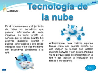Índice 
Es el procesamiento y alojamiento 
de datos en servidores que 
guardan información de cada 
individuo, es decir, presta un 
servicio que te facilita guardar tus 
archivos mediante internet y 
puedes tener acceso a ello desde 
cualquier lugar y en todo momento 
con dispositivos conectados a la 
red. 
Anteriormente para realizar algunas 
tareas como una sencilla edición de 
una imagen se tendría que instalar 
diversos software y con esta tecnología 
ya no porque estos se encuentran en la 
red y así facilitan la realización de 
tareas a los usuarios. 
 