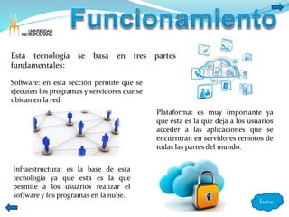 Índice 
Esta tecnología se basa en tres partes 
fundamentales: 
Software: en esta sección permite que se 
ejecuten los programas y servidores que se 
ubican en la red. 
Infraestructura: es la base de esta 
tecnología ya que esta es la que 
permite a los usuarios realizar el 
software y los programas en la nube. 
Plataforma: es muy importante ya 
que esta es la que deja a los usuarios 
acceder a las aplicaciones que se 
encuentran en servidores remotos de 
todas las partes del mundo. 
 