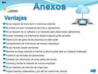 No se requiere de disco duro ni memorias externas 
Se ofrece una gran variedad de servicios y aplicaciones 
No se requiere de un software o un hardware para utilizar estas aplicaciones 
Acceso inmediato a la información desde cualquier punto del globo 
Disminución del gasto de las empresas en este sector 
Compartimiento de información de manera instantánea 
No se necesita poseer servidores 
Mientras se tenga conexión a internet la oficina puede estar en cualquier ordenador 
Facilita el uso de todas las aplicaciones 
Contacto con información de otras partes del mundo 
Fomenta y facilita la creación de nuevas empresas 
No se requieren de licencias de ningún tipo 
Aligera nuestros ordenadores y por ello los vuelve más veloces 
 