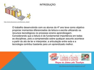 INTRODUÇÃO

http://www.lerparaver.com/literacia_digital

O trabalho desenvolvido com os alunos do 4º ano teve como objetivo
propiciar momentos diferenciados de leitura e escrita utilizando os
recursos tecnológicos no processo ensino aprendizagem.
Considerando que a leitura é de fundamental importância em todas
as disciplinas, pois a compreensão sobre qualquer assunto acontece
a partir do ato de ler e interpretar, a articulação entre esta e a
tecnologia contribui bastante para um aprendizado melhor.

http://leitura-escrita-leitor.blogspot.com.br

/

 