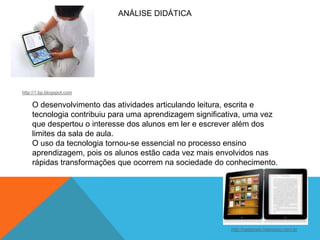 ANÁLISE DIDÁTICA

http://1.bp.blogspot.com

O desenvolvimento das atividades articulando leitura, escrita e
tecnologia contribuiu para uma aprendizagem significativa, uma vez
que despertou o interesse dos alunos em ler e escrever além dos
limites da sala de aula.
O uso da tecnologia tornou-se essencial no processo ensino
aprendizagem, pois os alunos estão cada vez mais envolvidos nas
rápidas transformações que ocorrem na sociedade do conhecimento.

http://radames.manosso.nom.br

 