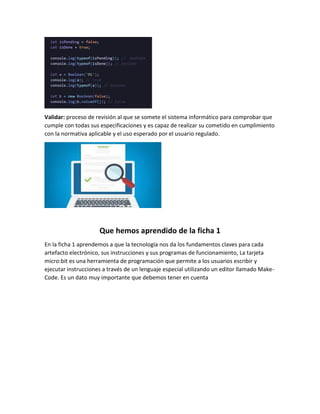 Validar: proceso de revisión al que se somete el sistema informático para comprobar que
cumple con todas sus especificaciones y es capaz de realizar su cometido en cumplimiento
con la normativa aplicable y el uso esperado por el usuario regulado.
Que hemos aprendido de la ficha 1
En la ficha 1 aprendemos a que la tecnología nos da los fundamentos claves para cada
artefacto electrónico, sus instrucciones y sus programas de funcionamiento, La tarjeta
micro:bit es una herramienta de programación que permite a los usuarios escribir y
ejecutar instrucciones a través de un lenguaje especial utilizando un editor llamado Make-
Code. Es un dato muy importante que debemos tener en cuenta
 