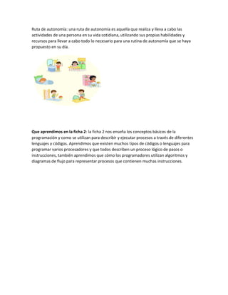 Ruta de autonomía: una ruta de autonomía es aquella que realiza y lleva a cabo las
actividades de una persona en su vida cotidiana, utilizando sus propias habilidades y
recursos para llevar a cabo todo lo necesario para una rutina de autonomía que se haya
propuesto en su día.
Que aprendimos en la ficha 2: la ficha 2 nos enseña los conceptos básicos de la
programación y como se utilizan para describir y ejecutar procesos a través de diferentes
lenguajes y códigos. Aprendimos que existen muchos tipos de códigos o lenguajes para
programar varios procesadores y que todos describen un proceso lógico de pasos o
instrucciones, también aprendimos que cómo los programadores utilizan algoritmos y
diagramas de flujo para representar procesos que contienen muchas instrucciones.
 