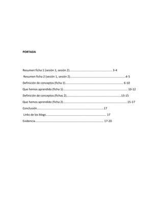 PORTADA
Resumen ficha 1 (sesión 1, sesión 2)..................................................... 3-4
Resumen ficha 2 (sesión 1, sesión 2).....................................................................4-5
Definición de conceptos (ficha 1)........................................................................ 6-10
Que hemos aprendido (ficha 1)................................................................................ 10-12
Definición de conceptos (fichas 2)....................................................................13-15
Que hemos aprendido (ficha 2)................................................................................15-17
Conclusión...................................................................................17
Links de los blogs........................................................................... 17
Evidencia..................................................................................... 17-20
 
