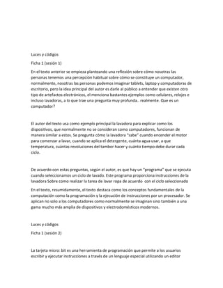 Luces y códigos
Ficha 1 (sesión 1)
En el texto anterior se empieza planteando una reflexión sobre cómo nosotras las
personas tenemos una percepción habitual sobre cómo se constituye un computador,
normalmente, nosotras las personas podemos imaginar tablets, laptop y computadoras de
escritorio, pero la idea principal del autor es darle al público a entender que existen otro
tipo de artefactos electrónicos, el menciona bastantes ejemplos como celulares, relojes e
incluso lavadoras, a lo que trae una pregunta muy profunda.. realmente. Que es un
computador?
El autor del texto usa como ejemplo principal la lavadora para explicar como los
dispositivos, que normalmente no se consideran como computadores, funcionan de
manera similar a estos. Se pregunta cómo la lavadora “sabe” cuando encender el motor
para comenzar a lavar, cuando se aplica el detergente, cuánta agua usar, a que
temperatura, cuántas revoluciones del tambor hacer y cuánto tiempo debe durar cada
ciclo.
De acuerdo con estas preguntas, según el autor, es que hay un “programa” que se ejecuta
cuando seleccionamos un ciclo de lavado. Este programa proporciona instrucciones de la
lavadora Sobre como realizar la tarea de lavar ropa de acuerdo con el ciclo seleccionado
En el texto, resumidamente, el texto destaca como los conceptos fundamentales de la
computación como la programación y la ejecución de instrucciones por un procesador. Se
aplican no solo a los computadores como normalmente se imaginan sino también a una
gama mucho más amplia de dispositivos y electrodomésticos modernos.
Luces y códigos
Ficha 1 (sesión 2)
La tarjeta micro: bit es una herramienta de programación que permite a los usuarios
escribir y ejecutar instrucciones a través de un lenguaje especial utilizando un editor
 
