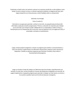 Finalmente, el texto incita a los lectores a pensar en un proceso sencillo de su vida cotidiana, como
tender la cama o colocar la mesa, y a intentar expresarlo mediante un diagrama de flujo, para
luego compartirlo con otras personas y recibir feedback sobre su comprensión.
Salvando a las tortugas
Ficha 2 ( sesión 2)
Este texto es una guía para aprender a utilizar la micro:bit, una pequeña placa de desarrollo
informático usada para enseñar programación. Primero, se discuten los requisitos para trabajar
con la micro:bit, que incluyen acceder a Makecode en tu computadora o editor en línea, y
familiarizarte con los componentes de la micro:bit, como los botones A y B, el arreglo de 25 LED, el
procesador, la brújula y el acelerómetro.
Luego, el texto propone programar y simular un programa para verificar su funcionamiento, e
insta a los lectores a experimentar con diferentes interacciones y observar cómo reacciona el
dispositivo. También se plantean preguntas para fomentar el análisis crítico sobre el
funcionamiento del programa.
Luego se introduce la idea de trabajar con diferentes tipos de entradas, específicamente con
sensores. En este caso, se hace hincapié en el sensor de temperatura integrado en la micro:bit. Se
sugiere implementar un pequeño programa para aprender a trabajar con este sensor y se anima a
los usuarios a predecir qué ocurrirá antes de ejecutar el programa.
 