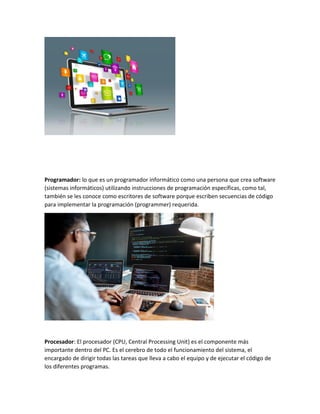 Programador: lo que es un programador informático como una persona que crea software
(sistemas informáticos) utilizando instrucciones de programación específicas, como tal,
también se les conoce como escritores de software porque escriben secuencias de código
para implementar la programación (programmer) requerida.
Procesador: El procesador (CPU, Central Processing Unit) es el componente más
importante dentro del PC. Es el cerebro de todo el funcionamiento del sistema, el
encargado de dirigir todas las tareas que lleva a cabo el equipo y de ejecutar el código de
los diferentes programas.
 