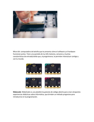 Micro bit: computadora de bolsillo que te presenta cómo el software y el hardware
funcionan juntos. Tiene una pantalla de luz LED, botones, sensores y muchas
características de entrada/salida que, al programarse, le permiten interactuar contigo y
con tu mundo.
Makecode: MakeCode es una plataforma gratuita de código abierto para crear atrapantes
experiencias didácticas sobre informática, que brinden un método progresivo para
introducirse en la programación.
 