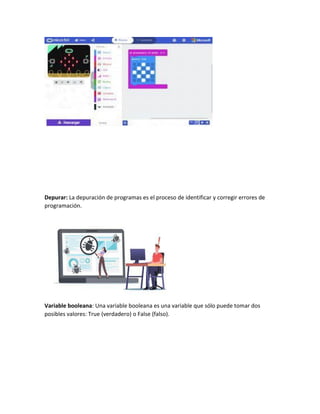 Depurar: La depuración de programas es el proceso de identificar y corregir errores de
programación.
Variable booleana: Una variable booleana es una variable que sólo puede tomar dos
posibles valores: True (verdadero) o False (falso).
 