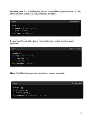 10
Acumuladores: Son variables utilizadas para sumar valores progresivamente. Se usan
comúnmente en bucles para calcular totales o promedios.
Contadores: Son variables que se incrementan cada vez que ocurre un evento
específico.
Listas: Se utilizan para acumular elementos de manera secuencial.
 