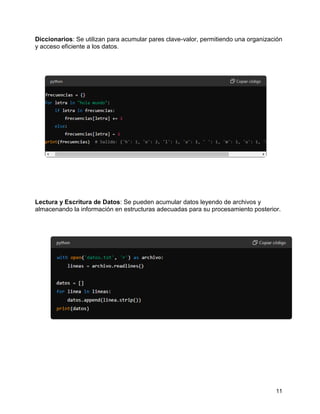 11
Diccionarios: Se utilizan para acumular pares clave-valor, permitiendo una organización
y acceso eficiente a los datos.
Lectura y Escritura de Datos: Se pueden acumular datos leyendo de archivos y
almacenando la información en estructuras adecuadas para su procesamiento posterior.
 