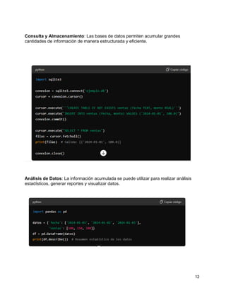 12
Consulta y Almacenamiento: Las bases de datos permiten acumular grandes
cantidades de información de manera estructurada y eficiente.
Análisis de Datos: La información acumulada se puede utilizar para realizar análisis
estadísticos, generar reportes y visualizar datos.
 