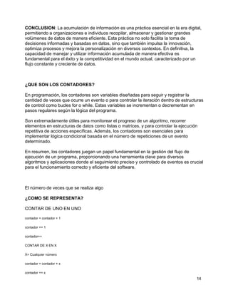 14
CONCLUSION: La acumulación de información es una práctica esencial en la era digital,
permitiendo a organizaciones e individuos recopilar, almacenar y gestionar grandes
volúmenes de datos de manera eficiente. Esta práctica no solo facilita la toma de
decisiones informadas y basadas en datos, sino que también impulsa la innovación,
optimiza procesos y mejora la personalización en diversos contextos. En definitiva, la
capacidad de manejar y utilizar información acumulada de manera efectiva es
fundamental para el éxito y la competitividad en el mundo actual, caracterizado por un
flujo constante y creciente de datos.
¿QUE SON LOS CONTADORES?
En programación, los contadores son variables diseñadas para seguir y registrar la
cantidad de veces que ocurre un evento o para controlar la iteración dentro de estructuras
de control como bucles for o while. Estas variables se incrementan o decrementan en
pasos regulares según la lógica del programa.
Son extremadamente útiles para monitorear el progreso de un algoritmo, recorrer
elementos en estructuras de datos como listas o matrices, y para controlar la ejecución
repetitiva de acciones específicas. Además, los contadores son esenciales para
implementar lógica condicional basada en el número de repeticiones de un evento
determinado.
En resumen, los contadores juegan un papel fundamental en la gestión del flujo de
ejecución de un programa, proporcionando una herramienta clave para diversos
algoritmos y aplicaciones donde el seguimiento preciso y controlado de eventos es crucial
para el funcionamiento correcto y eficiente del software.
El número de veces que se realiza algo
¿COMO SE REPRESENTA?
CONTAR DE UNO EN UNO
contador = contador + 1
contador += 1
contador++
CONTAR DE X EN X
X= Cualquier número
contador = contador + x
contador += x
 