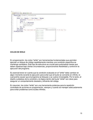 15
CICLOS DE WHILE
En programación, los ciclos "while" son herramientas fundamentales que permiten
ejecutar un bloque de código repetidamente mientras una condición específica se
mantenga verdadera. Este tipo de estructura es crucial para automatizar tareas que
deben repetirse bajo ciertas circunstancias, proporcionando flexibilidad y control en la
ejecución del programa.
Es esencial tener en cuenta que la condición evaluada en el "while" debe cambiar en
algún momento durante la ejecución para evitar que el bucle se convierta en infinito, lo
cual podría causar que el programa se bloquee o se vuelva inmanejable. Por lo tanto, el
diseño cuidadoso de la condición y la lógica dentro del bucle "while" son clave para
asegurar un comportamiento deseado y eficiente del código.
En resumen, los ciclos "while" son una herramienta poderosa para la repetición
controlada de acciones en programación, siempre y cuando se manejen adecuadamente
para evitar problemas como bucles infinitos.
 